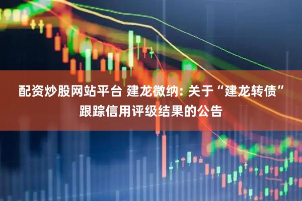 配资炒股网站平台 建龙微纳: 关于“建龙转债”跟踪信用评级结果的公告
