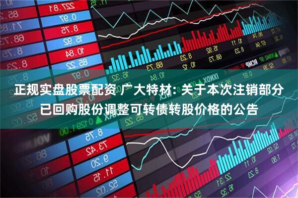 正规实盘股票配资 广大特材: 关于本次注销部分已回购股份调整可转债转股价格的公告