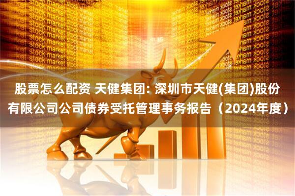 股票怎么配资 天健集团: 深圳市天健(集团)股份有限公司公司债券受托管理事务报告(2024年度)