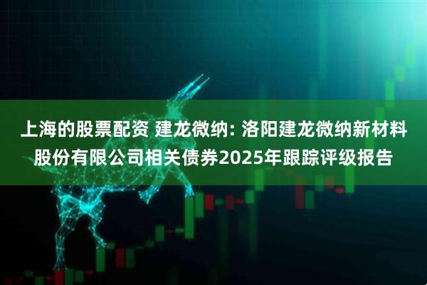 上海的股票配资 建龙微纳: 洛阳建龙微纳新材料股份有限公司相关债券2025年跟踪评级报告
