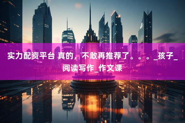 实力配资平台 真的，不敢再推荐了。。。_孩子_阅读写作_作文课
