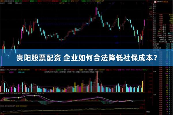 贵阳股票配资 企业如何合法降低社保成本？