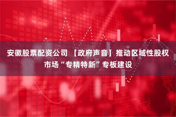 安徽股票配资公司 【政府声音】推动区域性股权市场“专精特新”专板建设