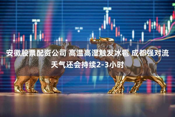 安徽股票配资公司 高温高湿触发冰雹 成都强对流天气还会持续2-3小时