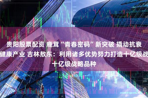 贵阳股票配资 鹿茸“青春密码”新突破 撬动抗衰老千亿健康产业 吉林敖东：利用诸多优势努力打造十亿级战略品种