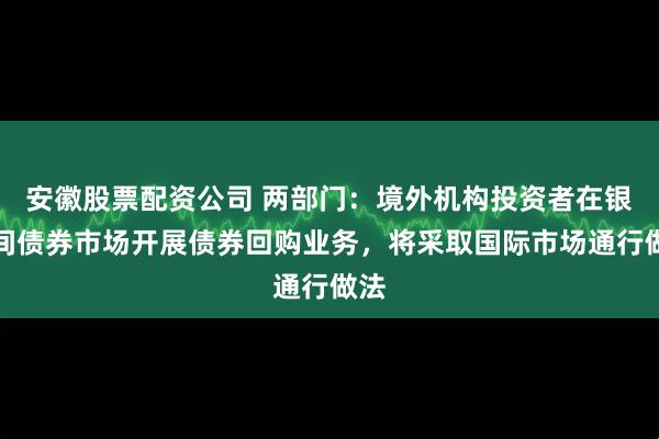 安徽股票配资公司 两部门：境外机构投资者在银行间债券市场开展债券回购业务，将采取国际市场通行做法