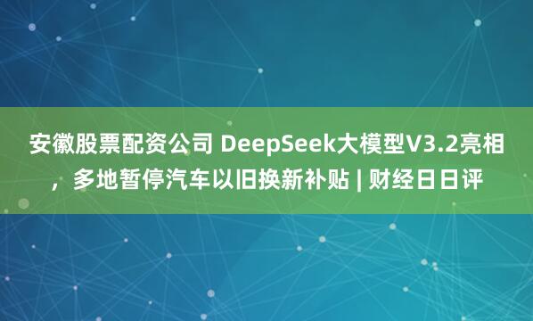安徽股票配资公司 DeepSeek大模型V3.2亮相，多地暂停汽车以旧换新补贴 | 财经日日评