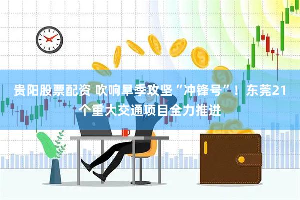 贵阳股票配资 吹响旱季攻坚“冲锋号”！东莞21个重大交通项目全力推进