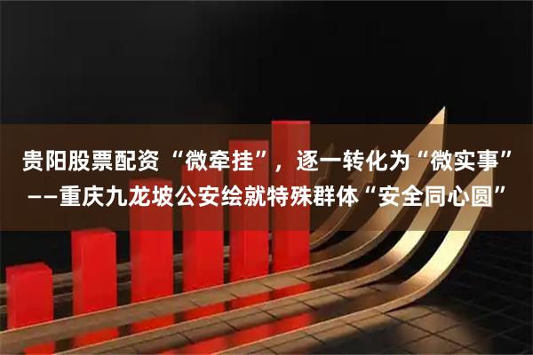 贵阳股票配资 “微牵挂”，逐一转化为“微实事”——重庆九龙坡公安绘就特殊群体“安全同心圆”