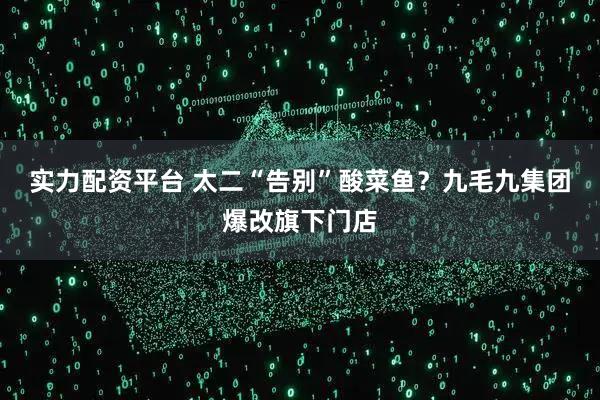 实力配资平台 太二“告别”酸菜鱼？九毛九集团爆改旗下门店